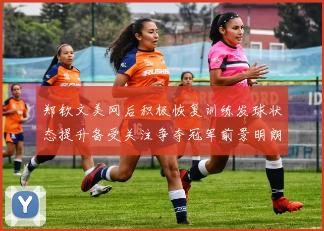 郑钦文美网后积极恢复训练发球状态提升备受关注争夺冠军前景明朗