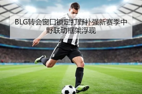 BLG转会窗口锁定打野补强新赛季中野联动框架浮现